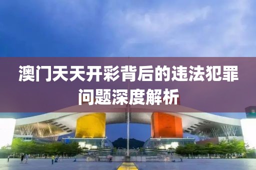 澳門天天開彩背后的違法犯罪問題深度解析