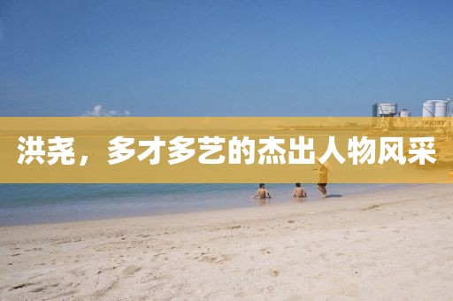 洪堯，多才多藝的杰出人物風采