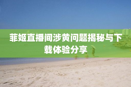 菲姬直播間涉黃問題揭秘與下載體驗分享