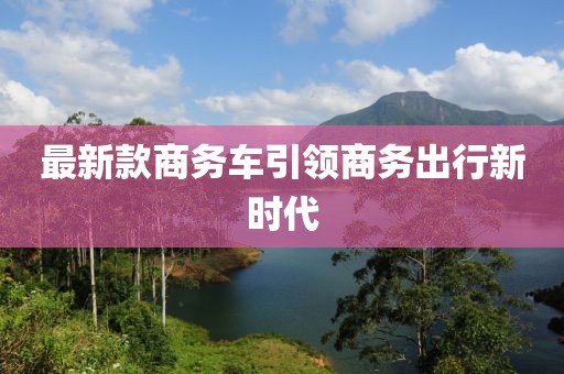 最新款商務(wù)車(chē)引領(lǐng)商務(wù)出行新時(shí)代