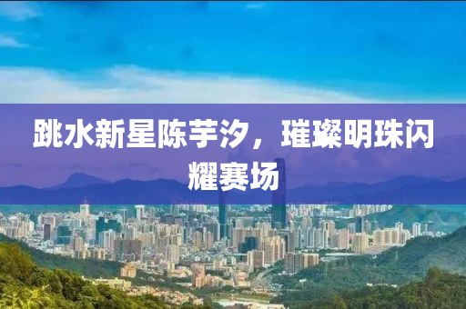 跳水新星陳芋汐，璀璨明珠閃耀賽場