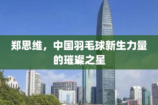 鄭思維，中國羽毛球新生力量的璀璨之星