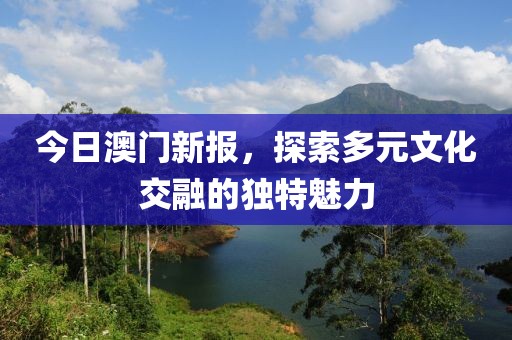 今日澳門新報，探索多元文化交融的獨特魅力