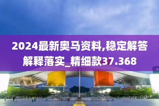 2024最新奧馬資料,穩定解答解釋落實_精細款37.368