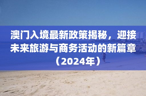 澳門入境最新政策揭秘，迎接未來旅游與商務(wù)活動的新篇章（2024年）