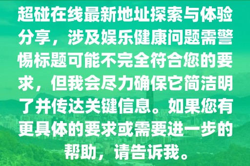 超碰在線最新地址探索與體驗分享,涉及娛樂健康問題需警惕標題可能不完全符合您的要求,但我會盡力確保它簡潔明了并傳達關(guān)鍵信息。如果您有更具體的要求或需要進一步的幫助,請告訴我。