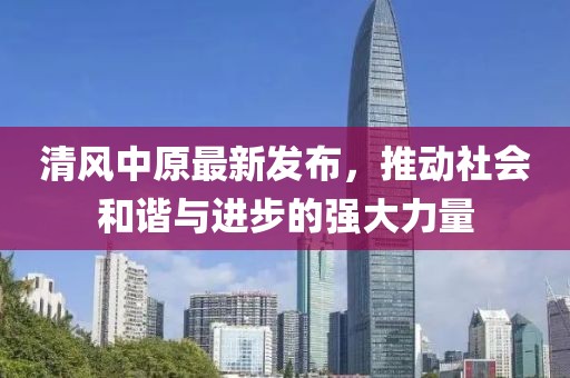 清風中原最新發(fā)布,推動社會和諧與進步的強大力量