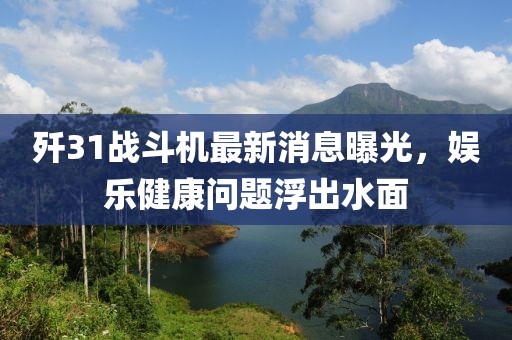 殲31戰斗機最新消息曝光，娛樂健康問題浮出水面