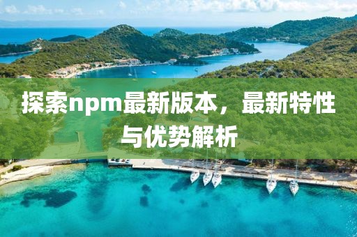 探索npm最新版本，最新特性與優勢解析