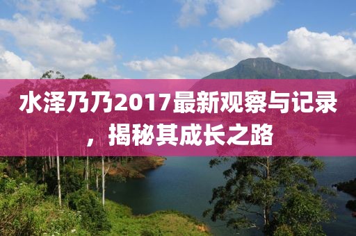 水澤乃乃2017最新觀察與記錄,揭秘其成長之路