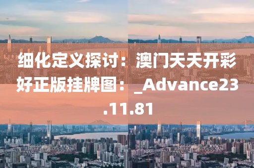 細化定義探討:澳門天天開彩好正版掛牌圖:_Advance23.11.81