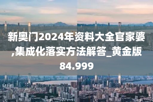 新奧門2024年資料大全官家婆,集成化落實方法解答_黃金版84.999
