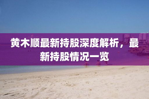 黃木順最新持股深度解析，最新持股情況一覽