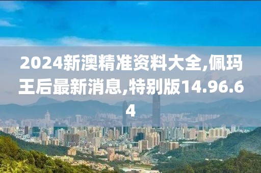 2024新澳精準資料大全,佩瑪王后最新消息,特別版14.96.64