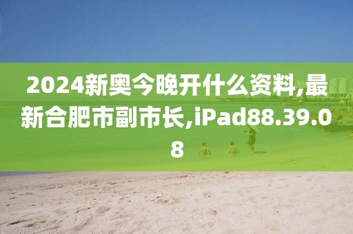 2024新奧今晚開什么資料,最新合肥市副市長,iPad88.39.08