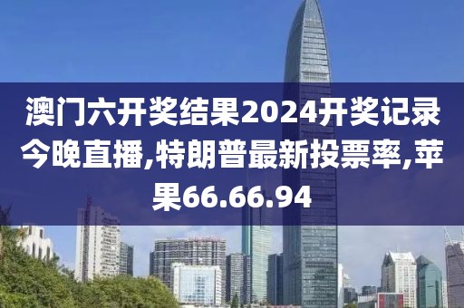 澳門六開獎結果2024開獎記錄今晚直播,特朗普最新投票率,蘋果66.66.94
