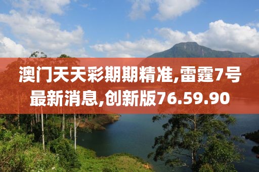 澳門天天彩期期精準,雷霆7號最新消息,創新版76.59.90