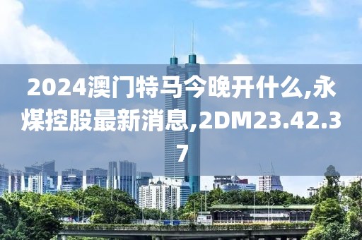 2024澳門特馬今晚開什么,永煤控股最新消息,2DM23.42.37