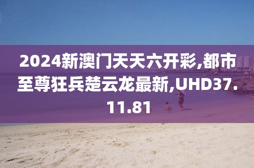 2024新澳門天天六開彩,都市至尊狂兵楚云龍最新,UHD37.11.81