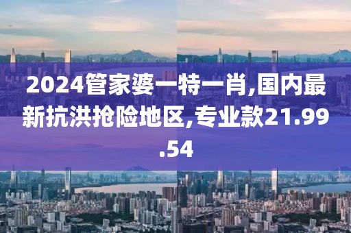 2024管家婆一特一肖,國內最新抗洪搶險地區,專業款21.99.54