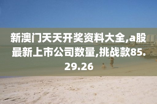 新澳門天天開獎(jiǎng)資料大全,a股最新上市公司數(shù)量,挑戰(zhàn)款85.29.26