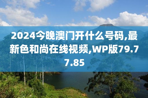 2024今晚澳門開什么號碼,最新色和尚在線視頻,WP版79.77.85