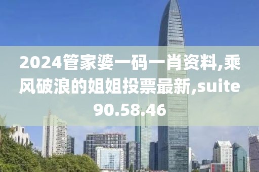 2024管家婆一碼一肖資料,乘風破浪的姐姐投票最新,suite90.58.46