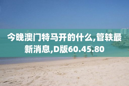 今晚澳門特馬開的什么,管軼最新消息,D版60.45.80