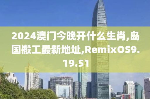 2024澳門今晚開什么生肖,島國搬工最新地址,RemixOS9.19.51