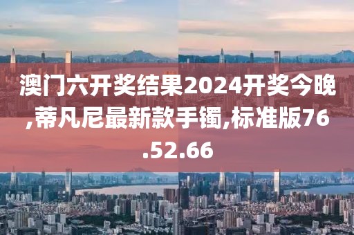 澳門六開獎結果2024開獎今晚,蒂凡尼最新款手鐲,標準版76.52.66