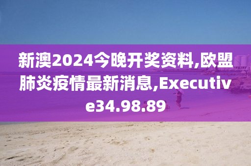 新澳2024今晚開獎資料,歐盟肺炎疫情最新消息,Executive34.98.89