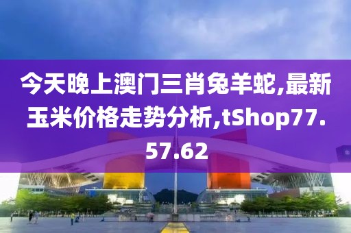 今天晚上澳門三肖兔羊蛇,最新玉米價格走勢分析,tShop77.57.62