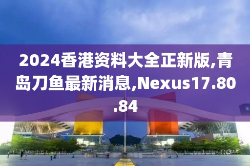 2024香港資料大全正新版,青島刀魚最新消息,Nexus17.80.84
