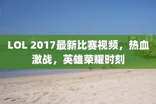LOL 2017最新比賽視頻，熱血激戰(zhàn)，英雄榮耀時(shí)刻