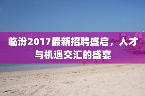 臨汾2017最新招聘盛啟，人才與機遇交匯的盛宴