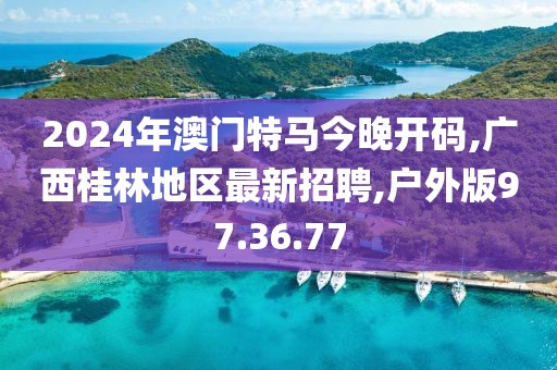 2024年澳門特馬今晚開碼,廣西桂林地區最新招聘,戶外版97.36.77