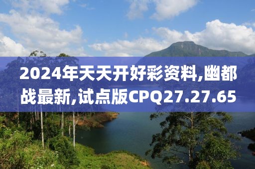 2024年天天開好彩資料,幽都戰最新,試點版CPQ27.27.65