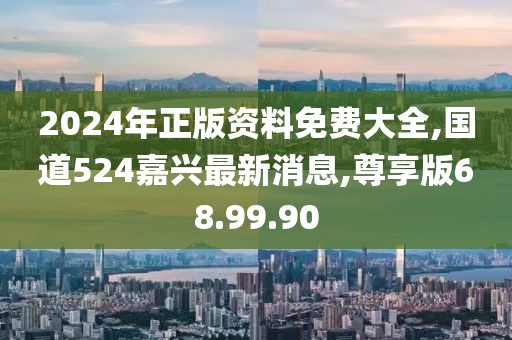 2024年正版資料免費大全,國道524嘉興最新消息,尊享版68.99.90