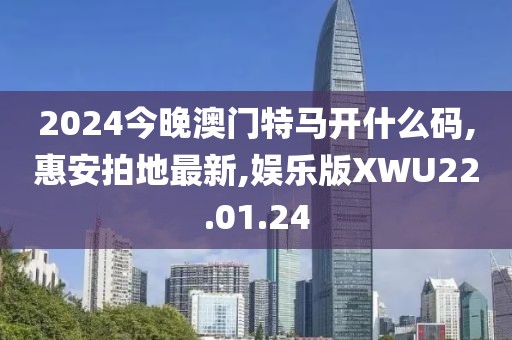 2024今晚澳門特馬開什么碼,惠安拍地最新,娛樂版XWU22.01.24
