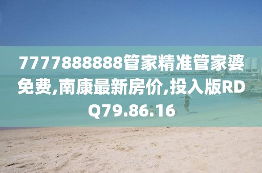 7777888888管家精準(zhǔn)管家婆免費,南康最新房價,投入版RDQ79.86.16