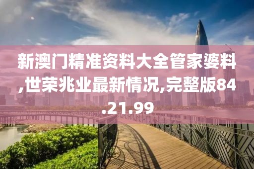新澳門精準(zhǔn)資料大全管家婆料,世榮兆業(yè)最新情況,完整版84.21.99