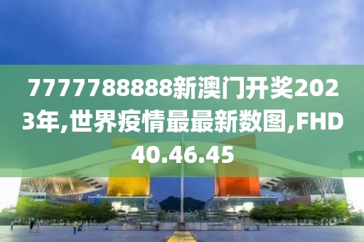 7777788888新澳門開獎2023年,世界疫情最最新數圖,FHD40.46.45