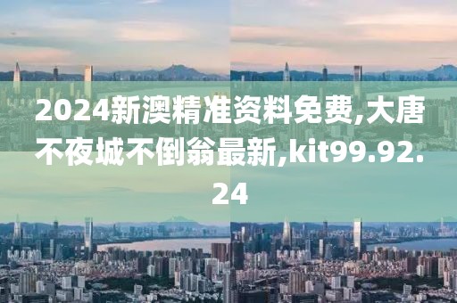 2024新澳精準資料免費,大唐不夜城不倒翁最新,kit99.92.24
