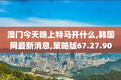 澳門(mén)今天晚上特馬開(kāi)什么,韓國(guó)網(wǎng)最新消息,策略版67.27.90