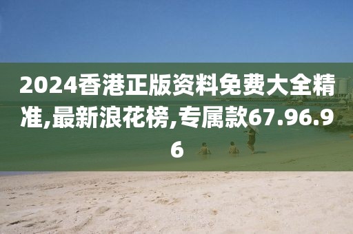 2024香港正版資料免費大全精準,最新浪花榜,專屬款67.96.96
