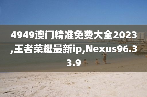 4949澳門精準免費大全2023,王者榮耀最新ip,Nexus96.33.9