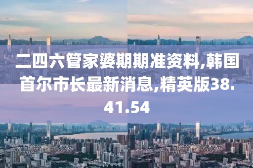 二四六管家婆期期準資料,韓國首爾市長最新消息,精英版38.41.54