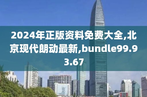 2024年正版資料免費大全,北京現代朗動最新,bundle99.93.67