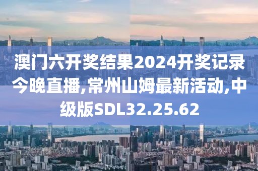 澳門(mén)六開(kāi)獎(jiǎng)結(jié)果2024開(kāi)獎(jiǎng)記錄今晚直播,常州山姆最新活動(dòng),中級(jí)版SDL32.25.62