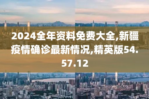 2024全年資料免費大全,新疆疫情確診最新情況,精英版54.57.12